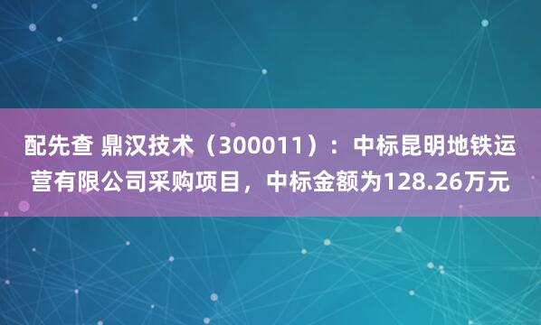 配先查 鼎汉技术（300011）：中标昆明地铁运营有限公司采购项目，中标金额为128.26万元