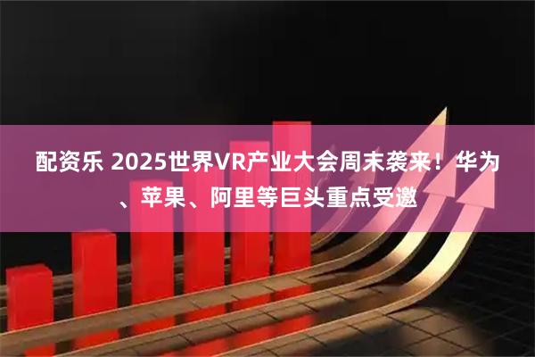 配资乐 2025世界VR产业大会周末袭来！华为、苹果、阿里等巨头重点受邀