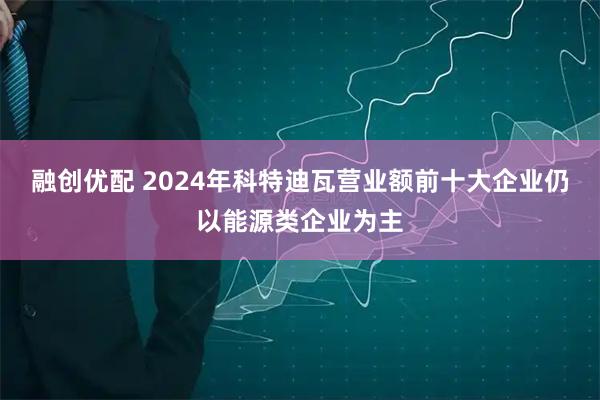 融创优配 2024年科特迪瓦营业额前十大企业仍以能源类企业为主