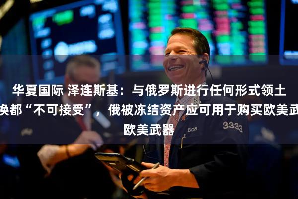 华夏国际 泽连斯基：与俄罗斯进行任何形式领土交换都“不可接受”，俄被冻结资产应可用于购买欧美武器