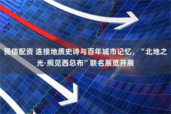 民信配资 连接地质史诗与百年城市记忆，“北地之光·照见西总布”联名展览开展