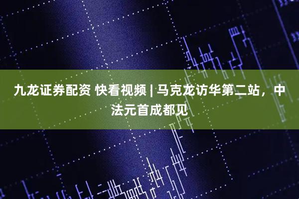 九龙证券配资 快看视频 | 马克龙访华第二站，中法元首成都见