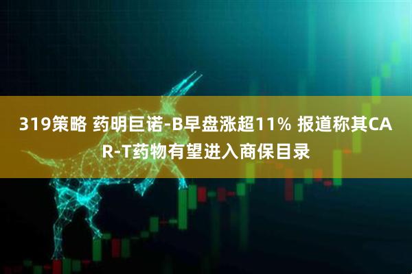 319策略 药明巨诺-B早盘涨超11% 报道称其CAR-T药物有望进入商保目录