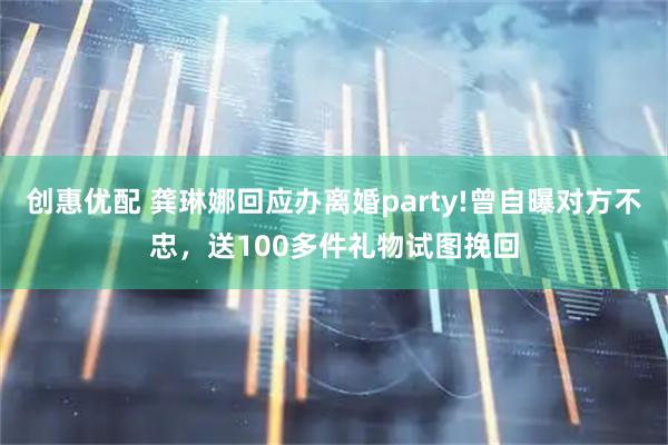 创惠优配 龚琳娜回应办离婚party!曾自曝对方不忠,送100多件礼物试图挽回