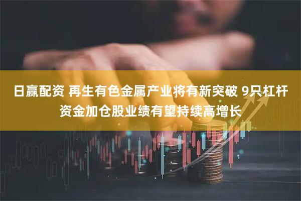日赢配资 再生有色金属产业将有新突破 9只杠杆资金加仓股业绩有望持续高增长