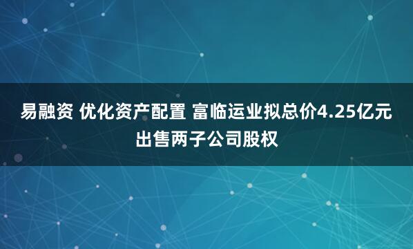 易融资 优化资产配置 富临运业拟总价4.25亿元出售两子公司股权