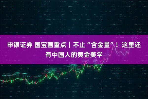 申银证券 国宝画重点|不止“含金量”!这里还有中国人的黄金美学