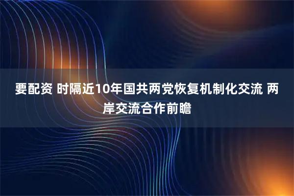 要配资 时隔近10年国共两党恢复机制化交流 两岸交流合作前瞻