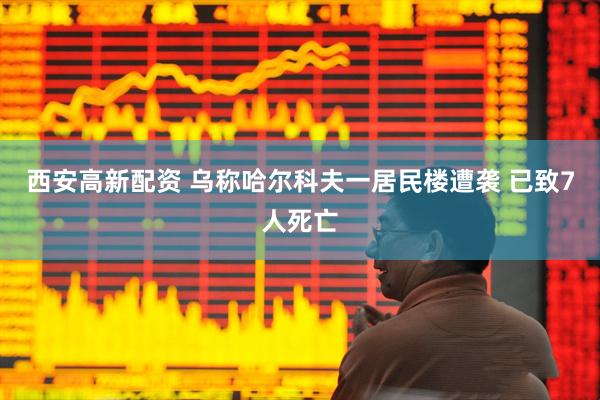 西安高新配资 乌称哈尔科夫一居民楼遭袭 已致7人死亡