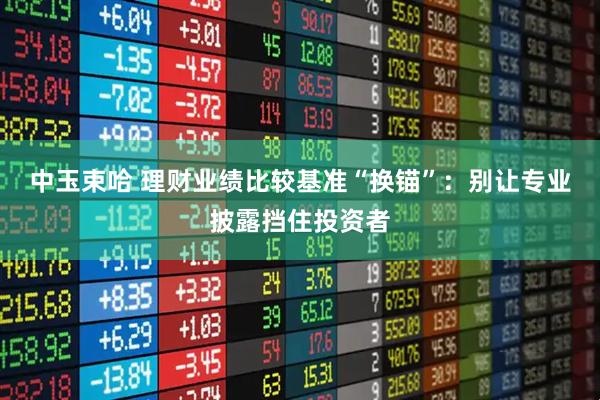 中玉束哈 理财业绩比较基准“换锚”:别让专业披露挡住投资者