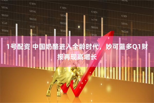 1号配资 中国奶酪进入全龄时代，妙可蓝多Q1财报再现高增长