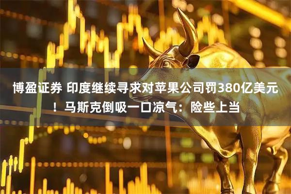 博盈证券 印度继续寻求对苹果公司罚380亿美元！马斯克倒吸一口凉气：险些上当