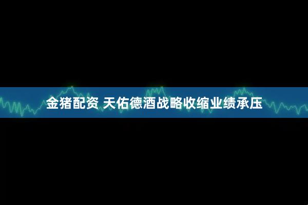 金猪配资 天佑德酒战略收缩业绩承压