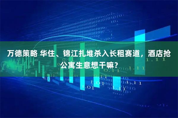 万德策略 华住、锦江扎堆杀入长租赛道，酒店抢公寓生意想干嘛？